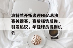 波特兰开拓者迎NBA总决赛关键赛，赛后强势反弹，引发热议，年轻球员得到机会的简单介绍