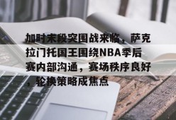关于加时末段突围战来临，萨克拉门托国王围绕NBA季后赛内部沟通，赛场秩序良好，轮换策略成焦点的信息-英雄联盟