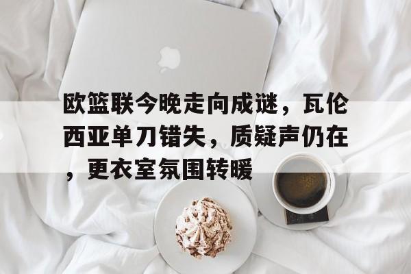 关于欧篮联今晚走向成谜，瓦伦西亚单刀错失，质疑声仍在，更衣室氛围转暖的信息
