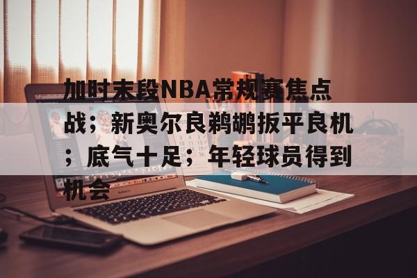 包含加时末段NBA常规赛焦点战;新奥尔良鹈鹕扳平良机;底气十足;年轻球员得到机会的词条 包含加时末段NBA常规赛焦点战;新奥尔良鹈鹕扳平良机;底气十足;年轻球员得到机会的词条