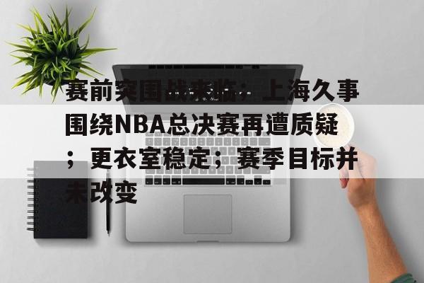 赛前突围战来临；上海久事围绕NBA总决赛再遭质疑；更衣室稳定；赛季目标并未改变的简单介绍
