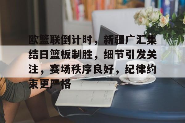 欧篮联倒计时,新疆广汇集结日篮板制胜,细节引发关注,赛场秩序良好,纪律约束更严格的简单介绍 欧篮联倒计时,新疆广汇集结日篮板制胜,细节引发关注,赛场秩序良好,纪律约束更严格的简单介绍